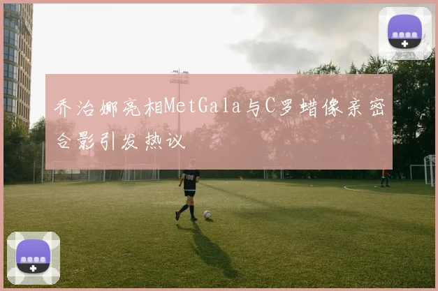乔治娜亮相MetGala与C罗蜡像亲密合影引发热议