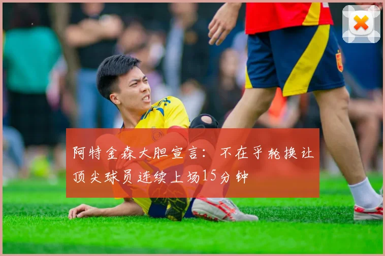 阿特金森大胆宣言：不在乎轮换让顶尖球员连续上场15分钟
