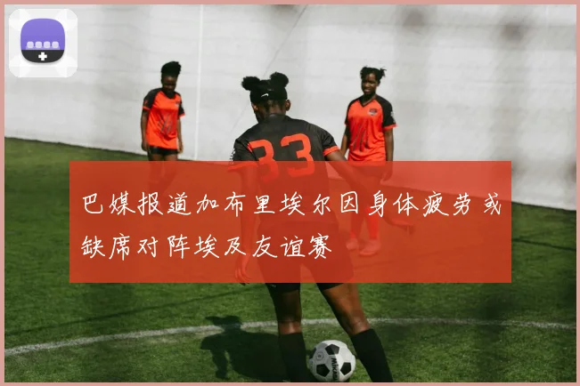 巴媒报道加布里埃尔因身体疲劳或缺席对阵埃及友谊赛