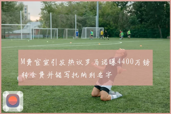 M费官宣引发热议罗马诺曝4400万镑转会费并错写托纳利名字