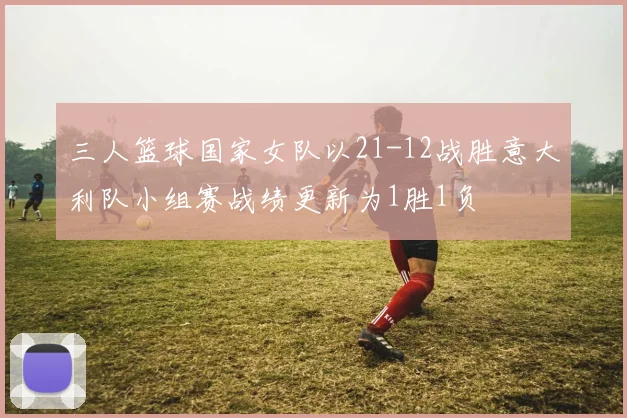 三人篮球国家女队以21-12战胜意大利队小组赛战绩更新为1胜1负