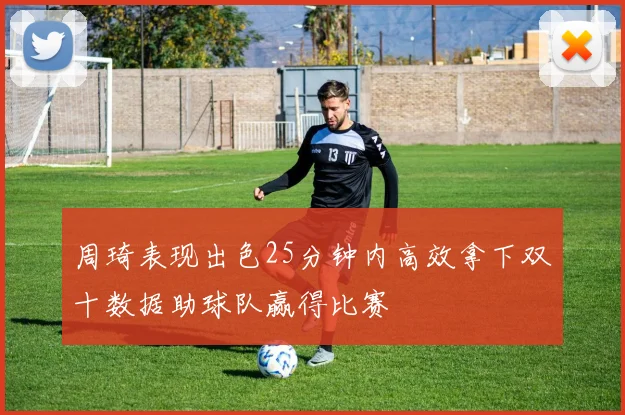 周琦表现出色25分钟内高效拿下双十数据助球队赢得比赛