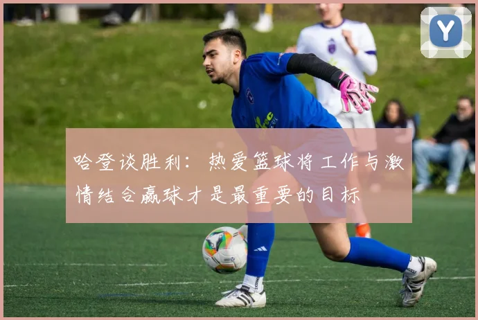 哈登谈胜利：热爱篮球将工作与激情结合赢球才是最重要的目标