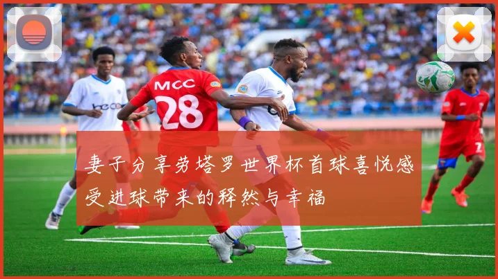 妻子分享劳塔罗世界杯首球喜悦感受进球带来的释然与幸福