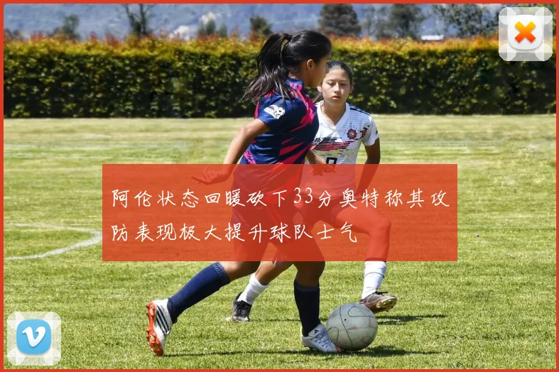 阿伦状态回暖砍下33分奥特称其攻防表现极大提升球队士气