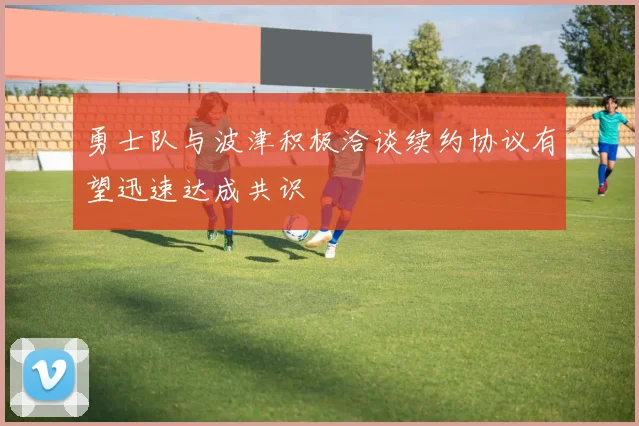 勇士队与波津积极洽谈续约协议有望迅速达成共识