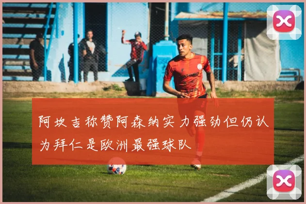 阿坎吉称赞阿森纳实力强劲但仍认为拜仁是欧洲最强球队