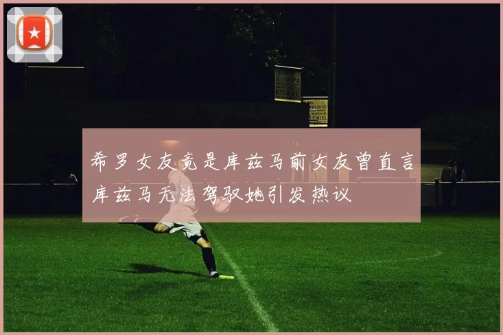 希罗女友竟是库兹马前女友曾直言库兹马无法驾驭她引发热议