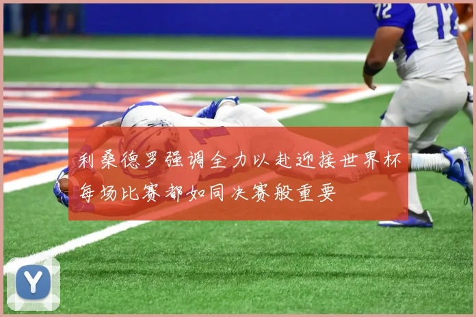 利桑德罗强调全力以赴迎接世界杯每场比赛都如同决赛般重要