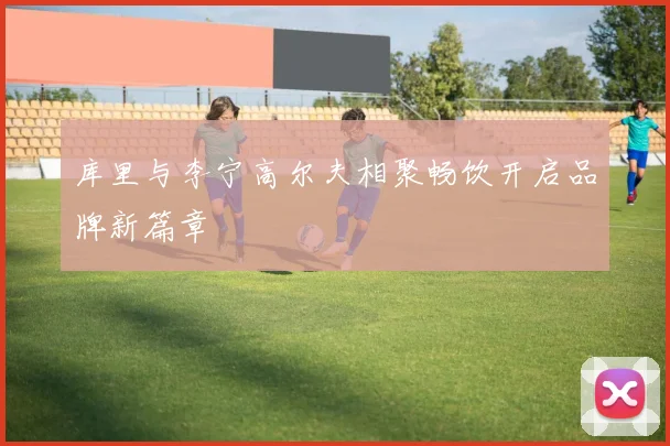 库里与李宁高尔夫相聚畅饮开启品牌新篇章